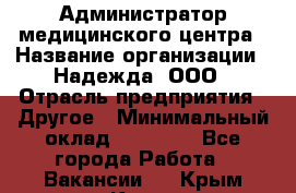 Администратор медицинского центра › Название организации ­ Надежда, ООО › Отрасль предприятия ­ Другое › Минимальный оклад ­ 30 000 - Все города Работа » Вакансии   . Крым,Керчь